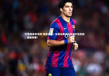 YY易游体育官网-强者争霸！东亚经典球队对决中东劲旅，谁能称霸？