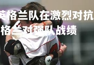 YY易游体育官网-英格兰队在激烈对抗中取得胜利，成功晋级下一阶段，英格兰对强队战绩