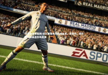 YY易游体育官网-切尔西客场大胜水晶宫，豪取分，切尔西vs水晶宫在线直播